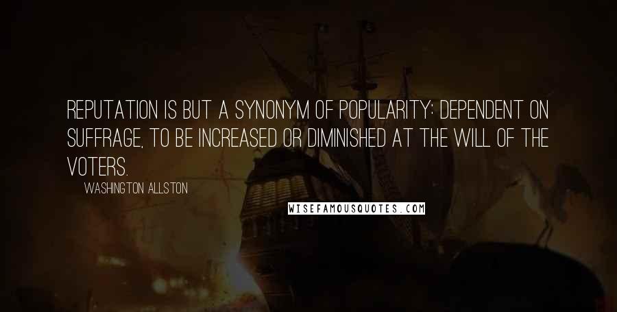 Washington Allston Quotes: Reputation is but a synonym of popularity: dependent on suffrage, to be increased or diminished at the will of the voters.