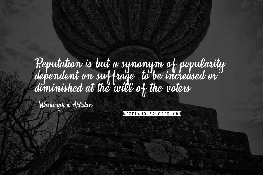 Washington Allston Quotes: Reputation is but a synonym of popularity: dependent on suffrage, to be increased or diminished at the will of the voters.