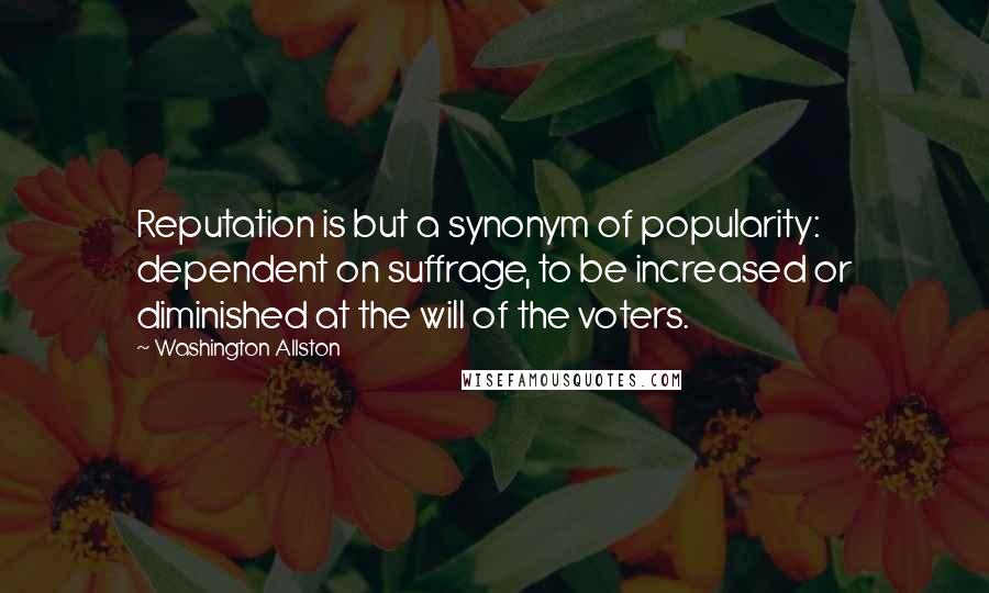 Washington Allston Quotes: Reputation is but a synonym of popularity: dependent on suffrage, to be increased or diminished at the will of the voters.