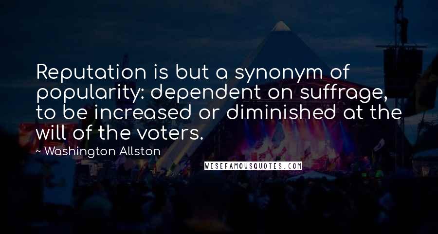 Washington Allston Quotes: Reputation is but a synonym of popularity: dependent on suffrage, to be increased or diminished at the will of the voters.