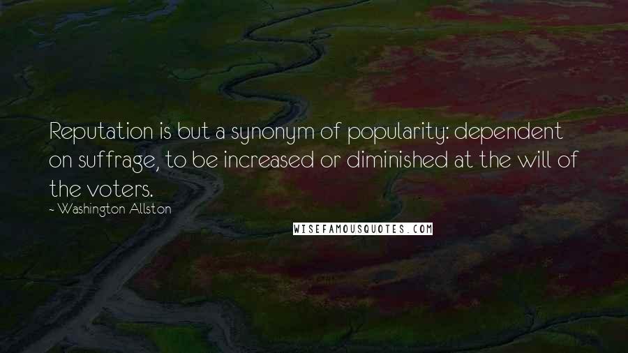 Washington Allston Quotes: Reputation is but a synonym of popularity: dependent on suffrage, to be increased or diminished at the will of the voters.