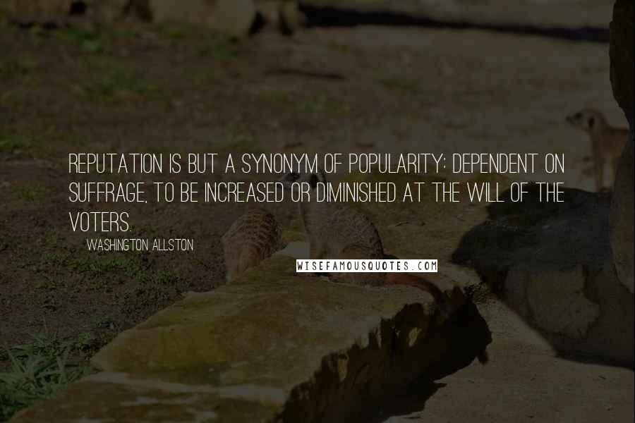 Washington Allston Quotes: Reputation is but a synonym of popularity: dependent on suffrage, to be increased or diminished at the will of the voters.