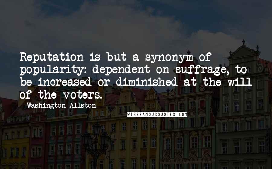 Washington Allston Quotes: Reputation is but a synonym of popularity: dependent on suffrage, to be increased or diminished at the will of the voters.