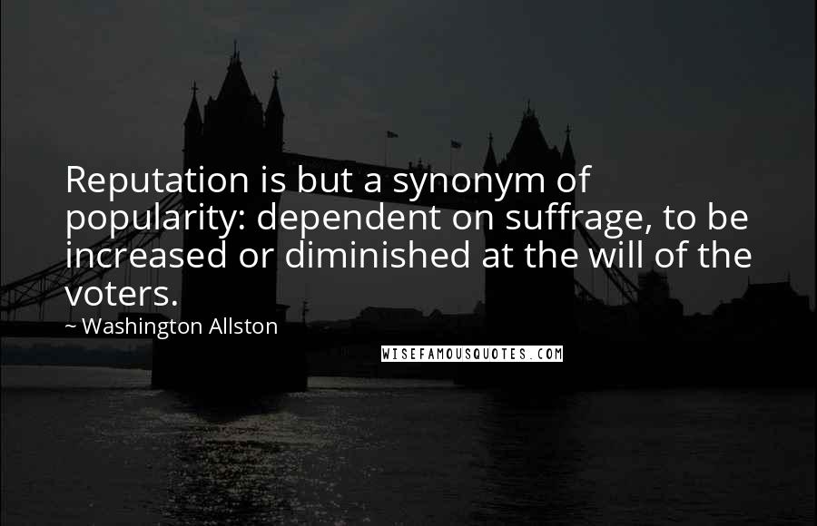 Washington Allston Quotes: Reputation is but a synonym of popularity: dependent on suffrage, to be increased or diminished at the will of the voters.