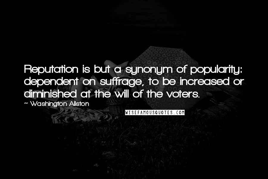 Washington Allston Quotes: Reputation is but a synonym of popularity: dependent on suffrage, to be increased or diminished at the will of the voters.