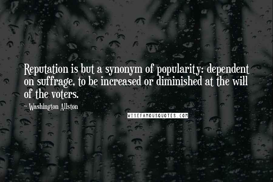 Washington Allston Quotes: Reputation is but a synonym of popularity: dependent on suffrage, to be increased or diminished at the will of the voters.