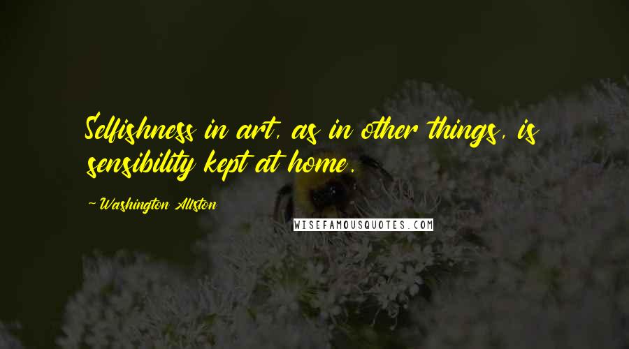 Washington Allston Quotes: Selfishness in art, as in other things, is sensibility kept at home.