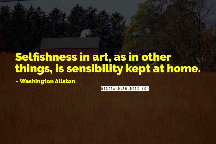 Washington Allston Quotes: Selfishness in art, as in other things, is sensibility kept at home.