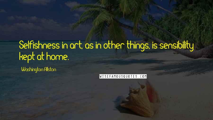 Washington Allston Quotes: Selfishness in art, as in other things, is sensibility kept at home.