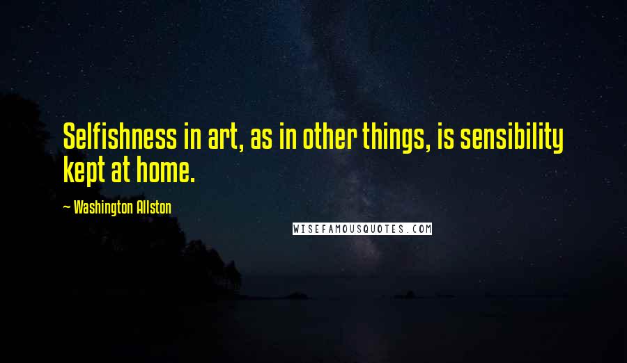 Washington Allston Quotes: Selfishness in art, as in other things, is sensibility kept at home.