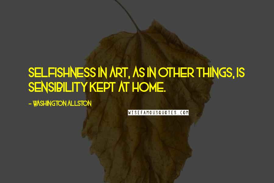 Washington Allston Quotes: Selfishness in art, as in other things, is sensibility kept at home.