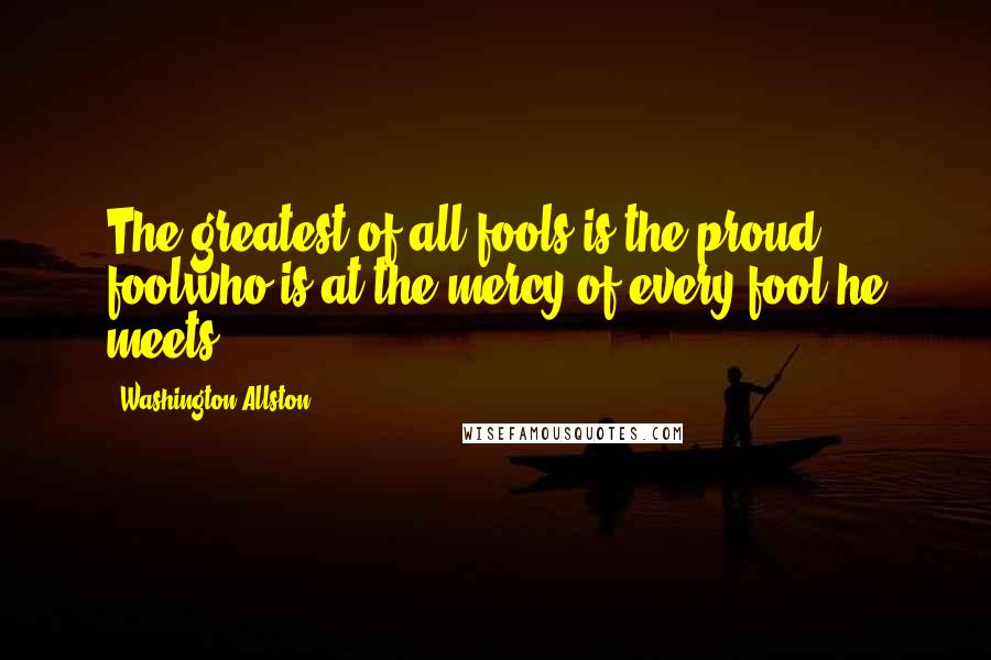 Washington Allston Quotes: The greatest of all fools is the proud foolwho is at the mercy of every fool he meets.