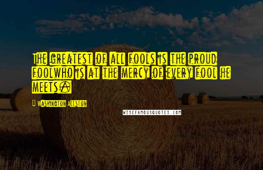 Washington Allston Quotes: The greatest of all fools is the proud foolwho is at the mercy of every fool he meets.