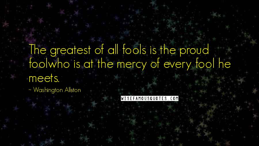 Washington Allston Quotes: The greatest of all fools is the proud foolwho is at the mercy of every fool he meets.