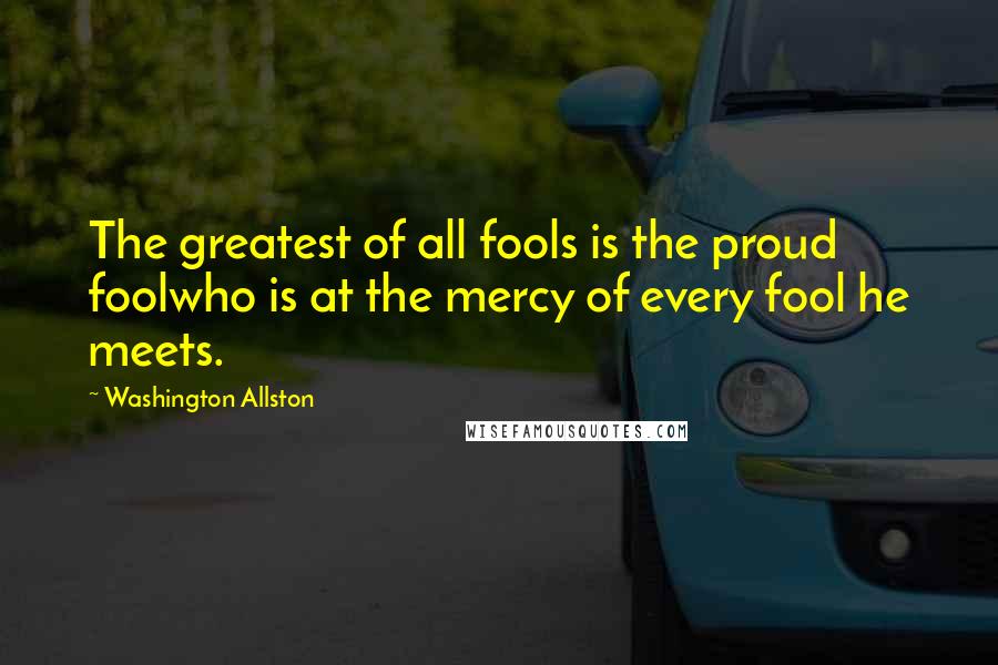 Washington Allston Quotes: The greatest of all fools is the proud foolwho is at the mercy of every fool he meets.