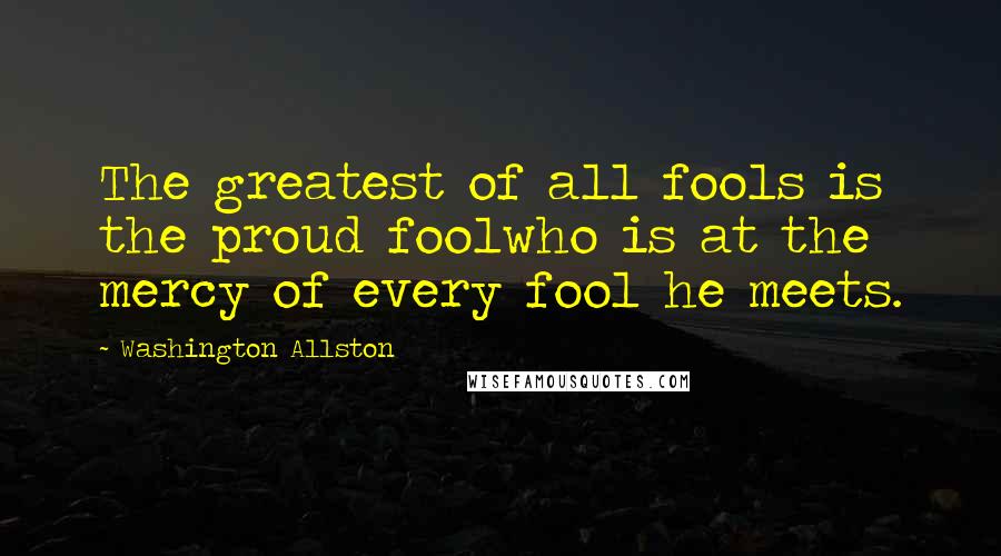 Washington Allston Quotes: The greatest of all fools is the proud foolwho is at the mercy of every fool he meets.