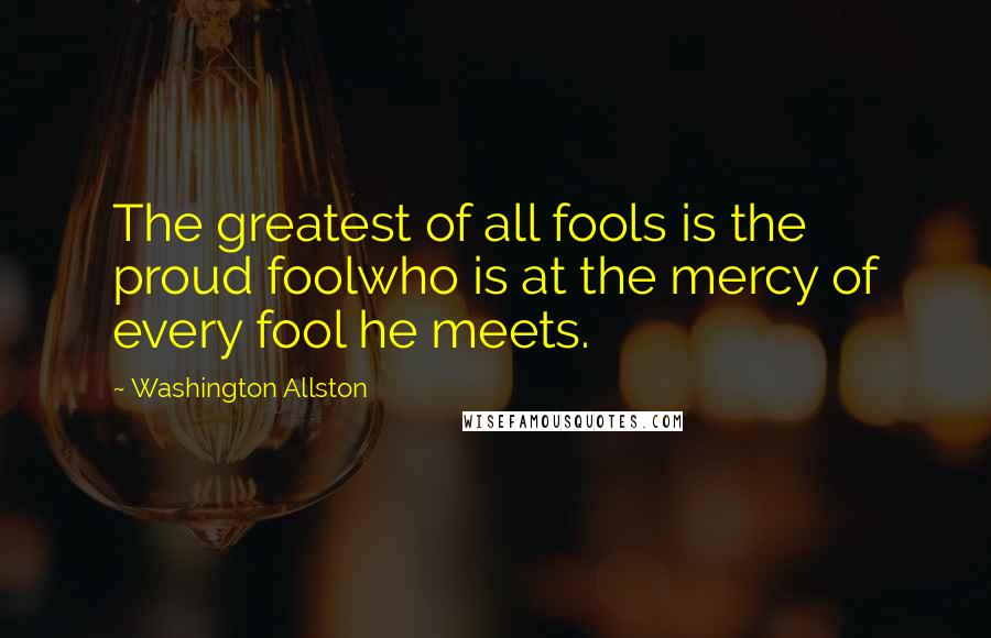 Washington Allston Quotes: The greatest of all fools is the proud foolwho is at the mercy of every fool he meets.
