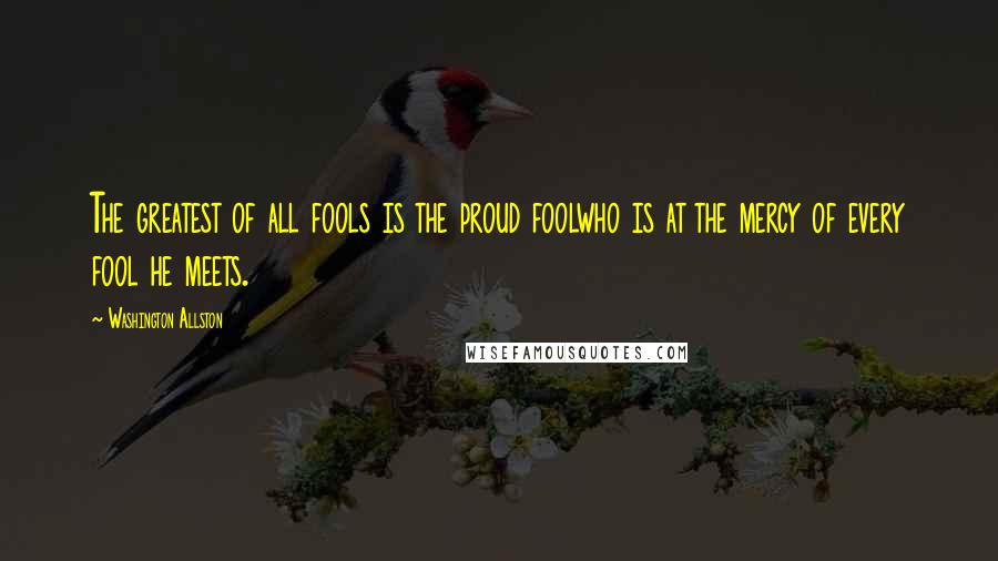 Washington Allston Quotes: The greatest of all fools is the proud foolwho is at the mercy of every fool he meets.