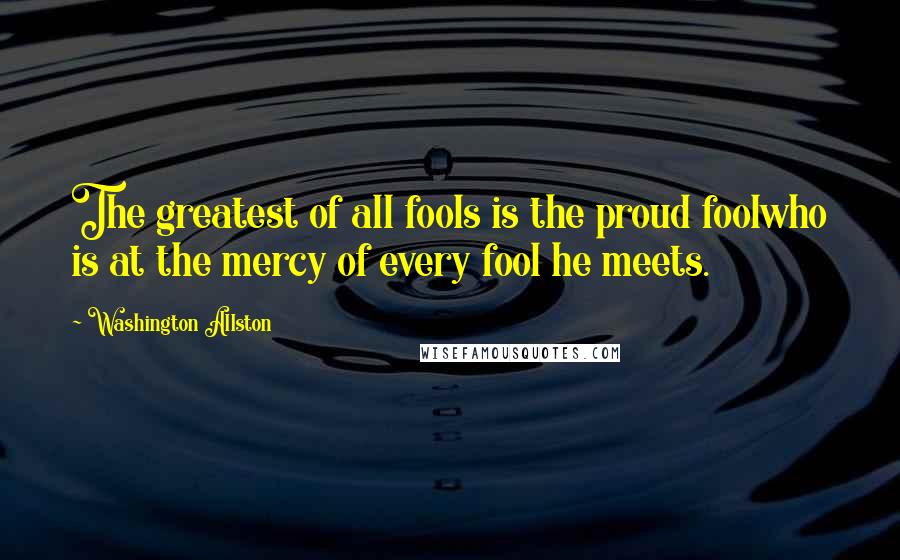 Washington Allston Quotes: The greatest of all fools is the proud foolwho is at the mercy of every fool he meets.