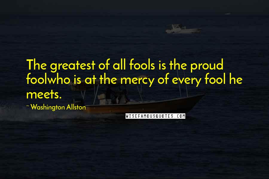 Washington Allston Quotes: The greatest of all fools is the proud foolwho is at the mercy of every fool he meets.