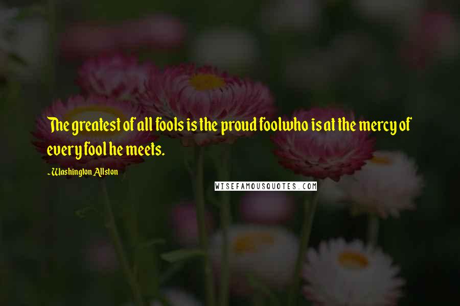 Washington Allston Quotes: The greatest of all fools is the proud foolwho is at the mercy of every fool he meets.