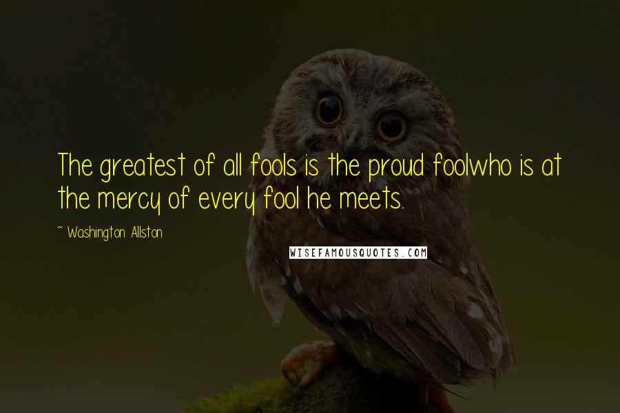 Washington Allston Quotes: The greatest of all fools is the proud foolwho is at the mercy of every fool he meets.