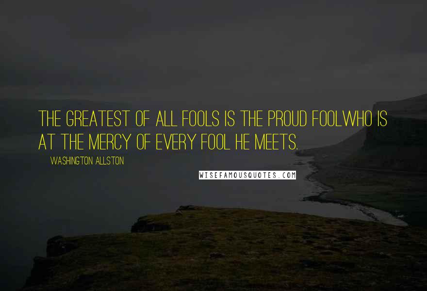 Washington Allston Quotes: The greatest of all fools is the proud foolwho is at the mercy of every fool he meets.