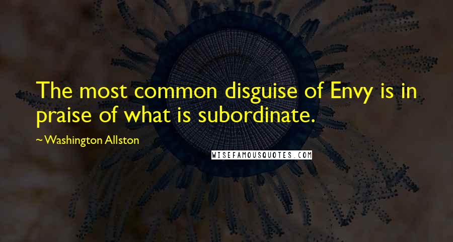 Washington Allston Quotes: The most common disguise of Envy is in praise of what is subordinate.