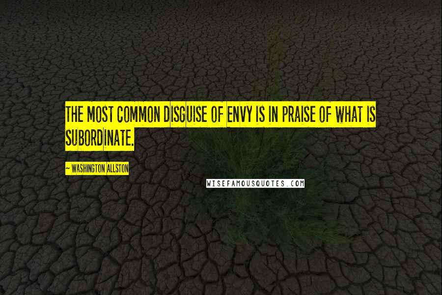 Washington Allston Quotes: The most common disguise of Envy is in praise of what is subordinate.