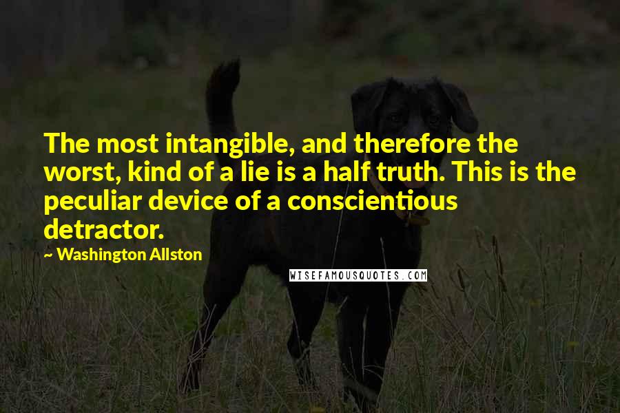 Washington Allston Quotes: The most intangible, and therefore the worst, kind of a lie is a half truth. This is the peculiar device of a conscientious detractor.