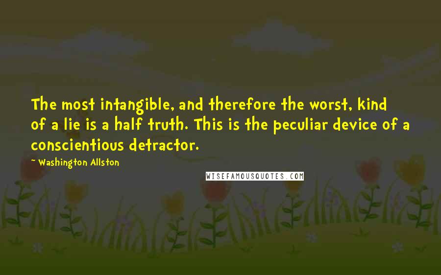 Washington Allston Quotes: The most intangible, and therefore the worst, kind of a lie is a half truth. This is the peculiar device of a conscientious detractor.