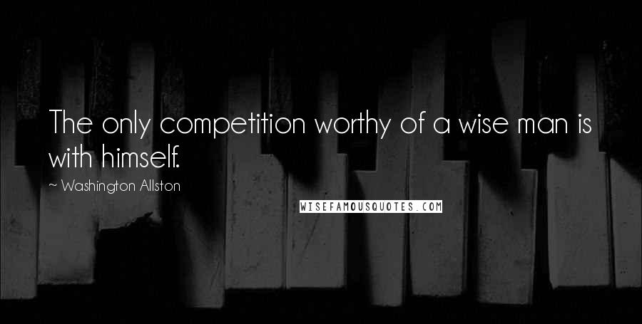 Washington Allston Quotes: The only competition worthy of a wise man is with himself.