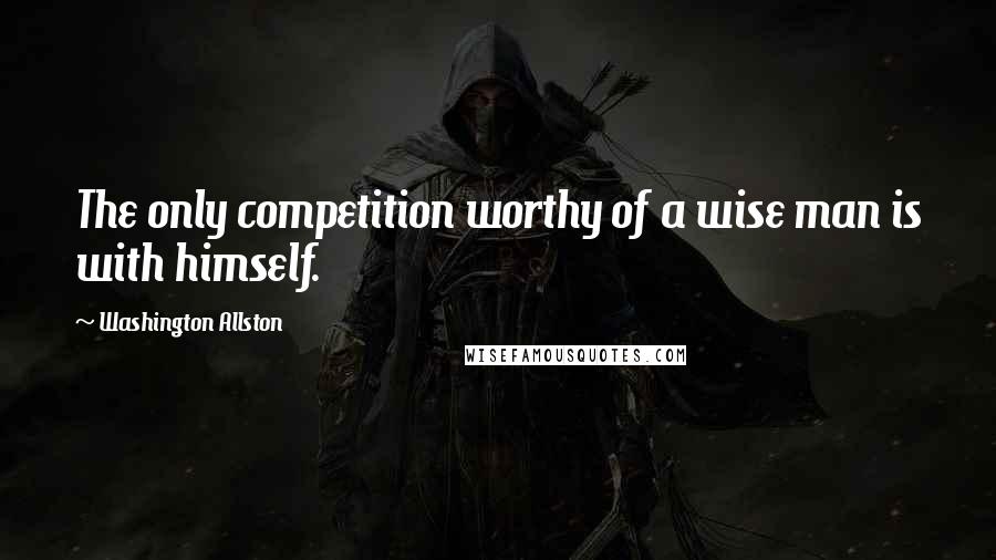 Washington Allston Quotes: The only competition worthy of a wise man is with himself.