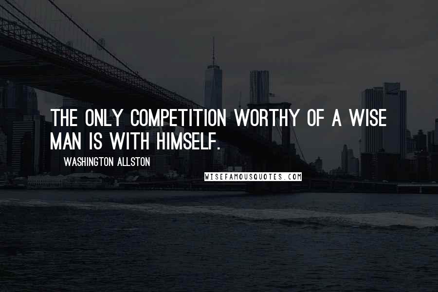 Washington Allston Quotes: The only competition worthy of a wise man is with himself.