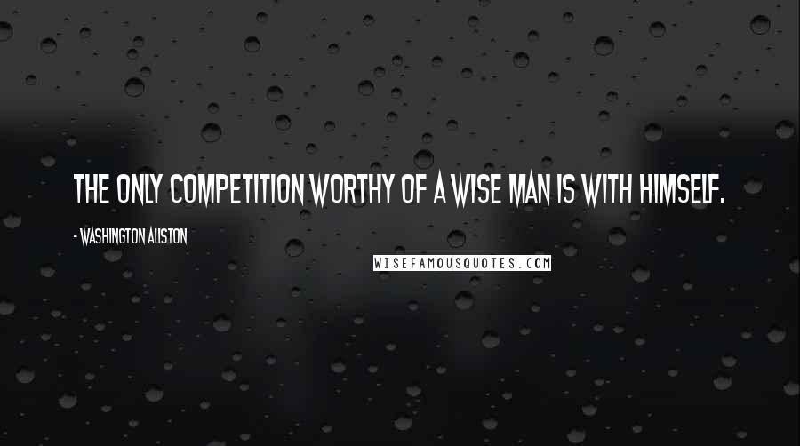 Washington Allston Quotes: The only competition worthy of a wise man is with himself.