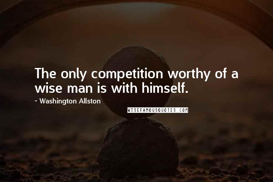 Washington Allston Quotes: The only competition worthy of a wise man is with himself.