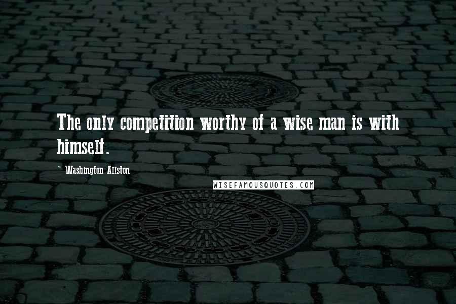 Washington Allston Quotes: The only competition worthy of a wise man is with himself.