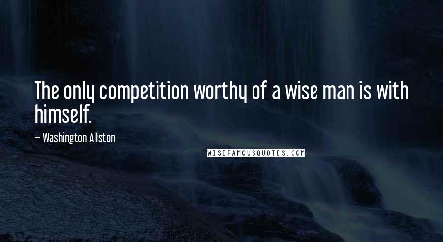Washington Allston Quotes: The only competition worthy of a wise man is with himself.