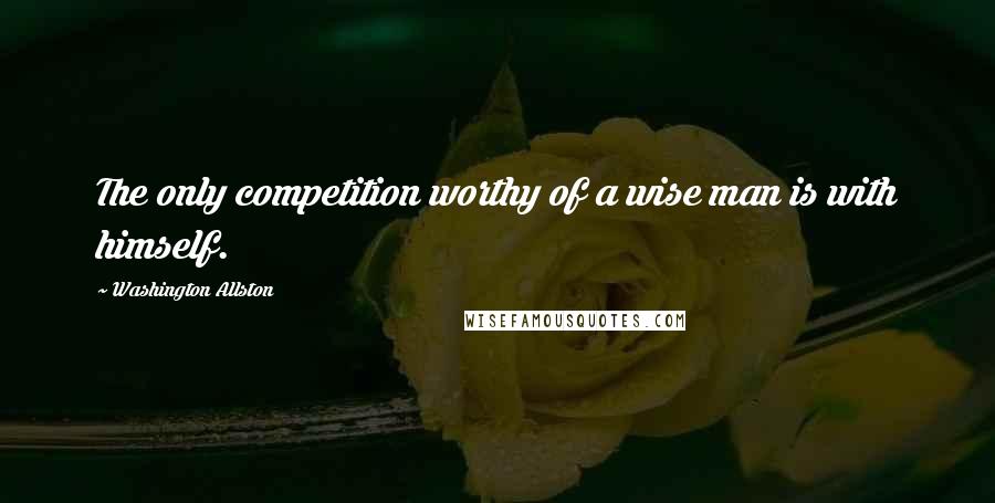 Washington Allston Quotes: The only competition worthy of a wise man is with himself.