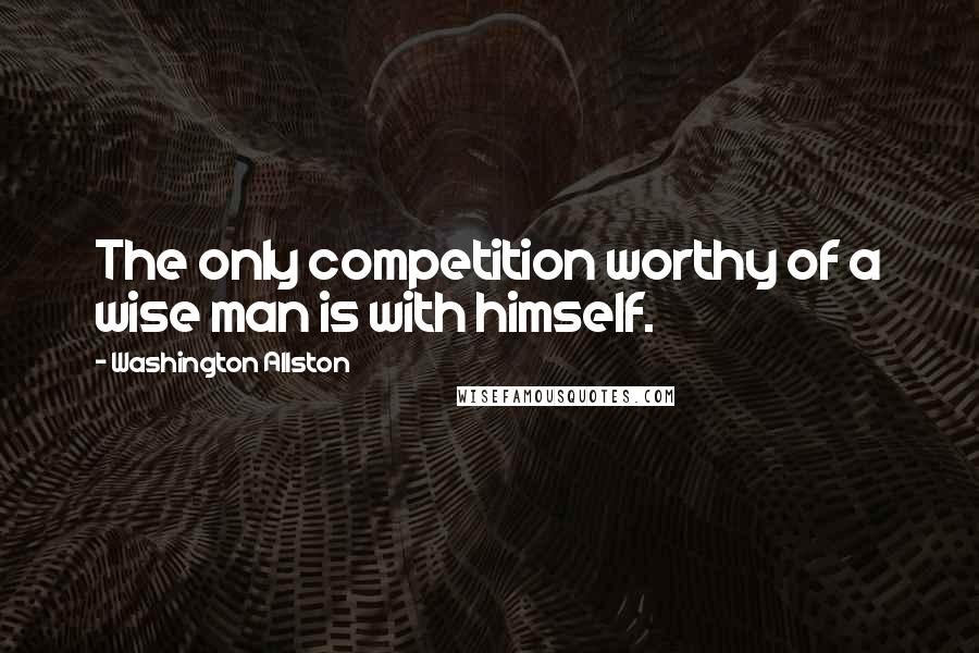 Washington Allston Quotes: The only competition worthy of a wise man is with himself.