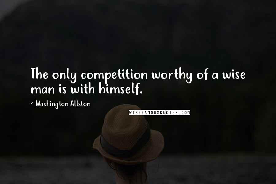 Washington Allston Quotes: The only competition worthy of a wise man is with himself.