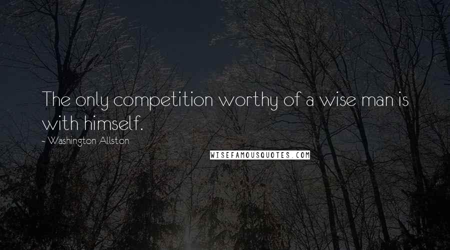 Washington Allston Quotes: The only competition worthy of a wise man is with himself.