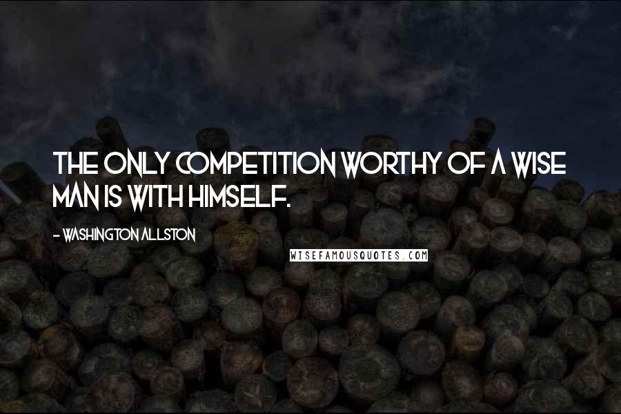 Washington Allston Quotes: The only competition worthy of a wise man is with himself.