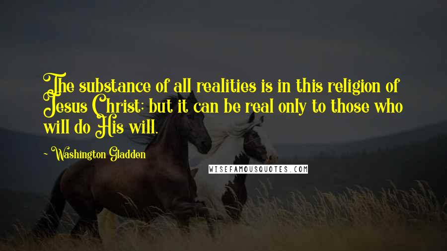 Washington Gladden Quotes: The substance of all realities is in this religion of Jesus Christ; but it can be real only to those who will do His will.