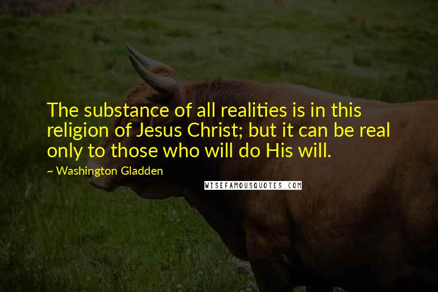 Washington Gladden Quotes: The substance of all realities is in this religion of Jesus Christ; but it can be real only to those who will do His will.