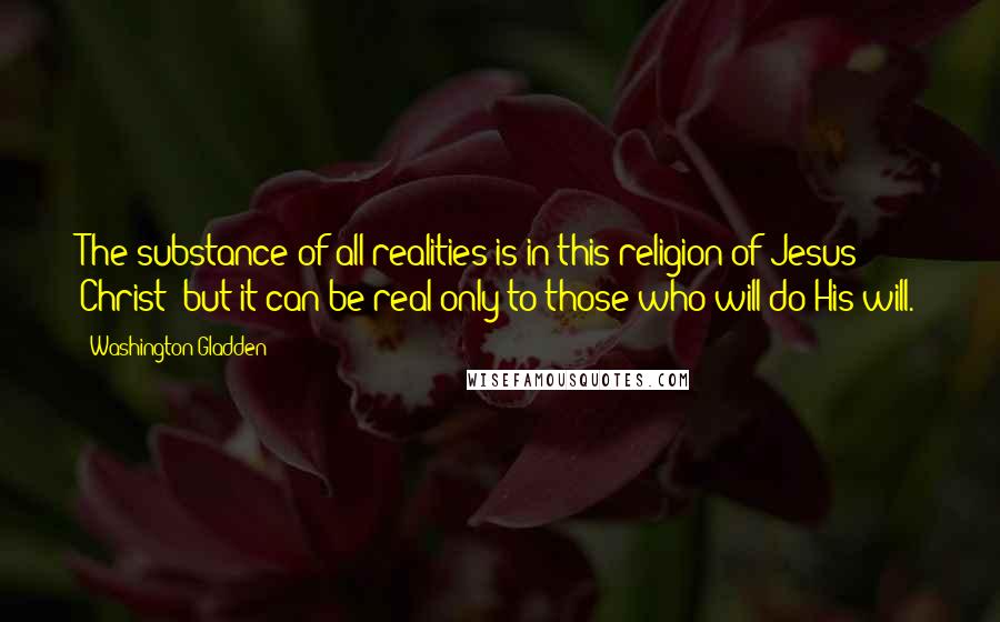 Washington Gladden Quotes: The substance of all realities is in this religion of Jesus Christ; but it can be real only to those who will do His will.