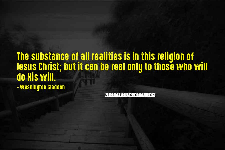 Washington Gladden Quotes: The substance of all realities is in this religion of Jesus Christ; but it can be real only to those who will do His will.