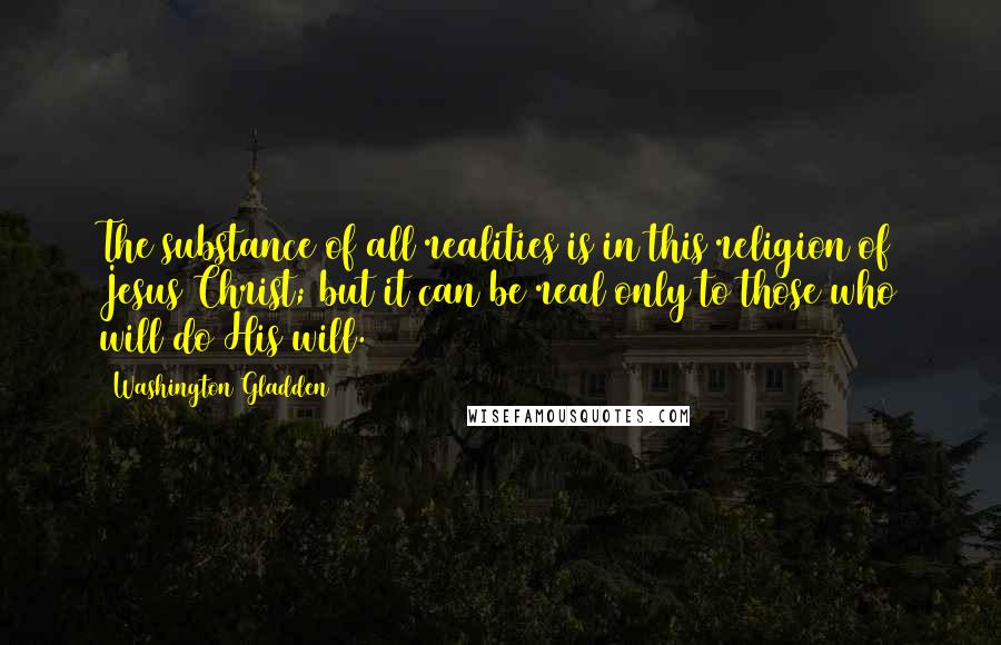 Washington Gladden Quotes: The substance of all realities is in this religion of Jesus Christ; but it can be real only to those who will do His will.