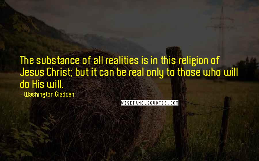 Washington Gladden Quotes: The substance of all realities is in this religion of Jesus Christ; but it can be real only to those who will do His will.