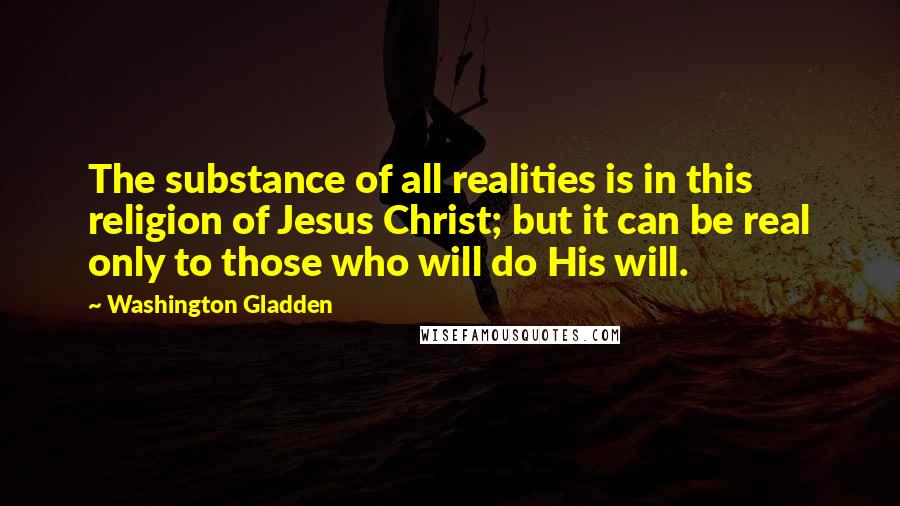 Washington Gladden Quotes: The substance of all realities is in this religion of Jesus Christ; but it can be real only to those who will do His will.